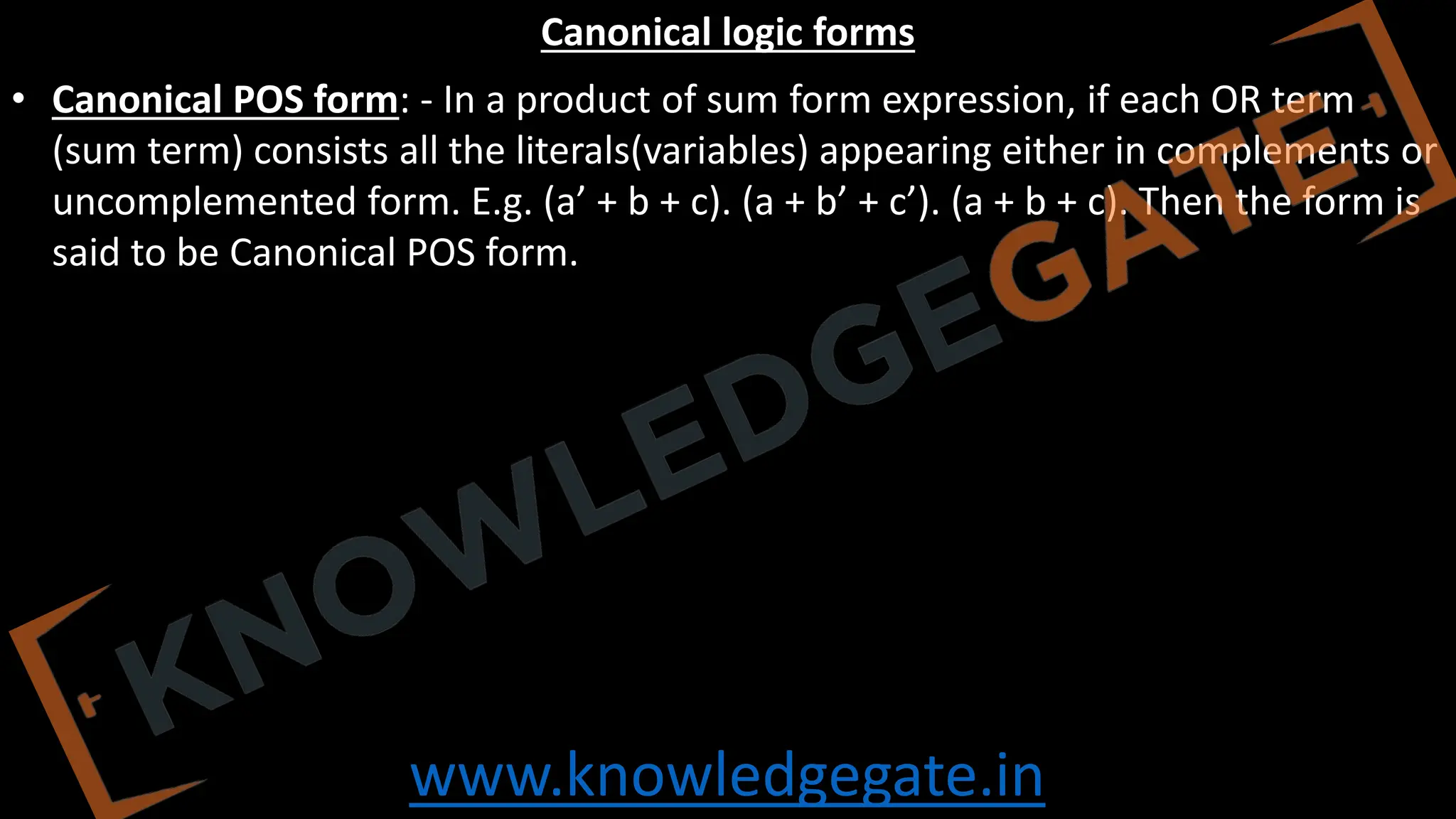 www.knowledgegate.in
Canonical logic forms
• Canonical POS form: - In a product of sum form expression, if each OR term
(sum term) consists all the literals(variables) appearing either in complements or
uncomplemented form. E.g. (a’ + b + c). (a + b’ + c’). (a + b + c). Then the form is
said to be Canonical POS form.
 