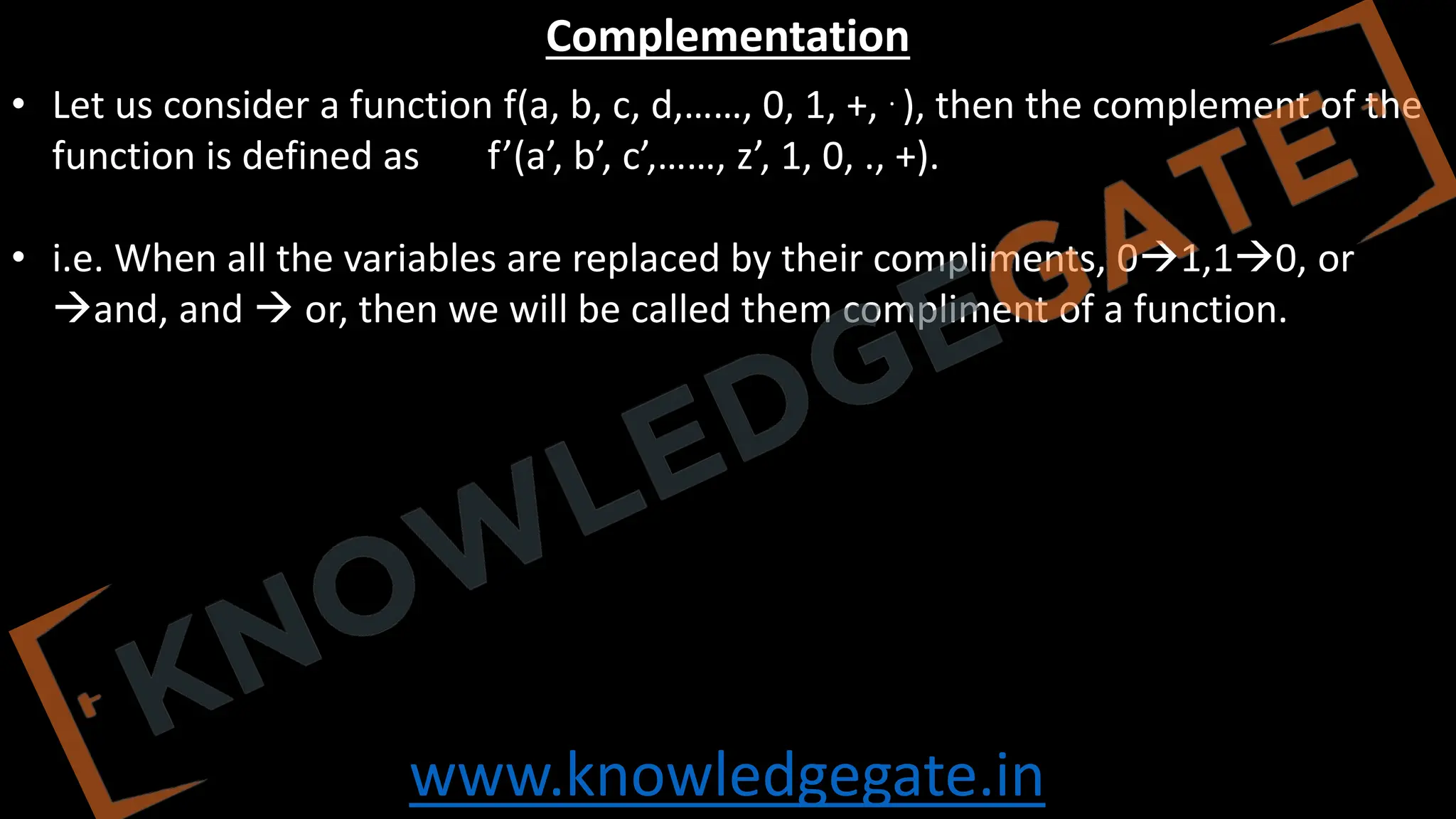 www.knowledgegate.in
Complementation
• Let us consider a function f(a, b, c, d,……, 0, 1, +, . ), then the complement of the
function is defined as f’(a’, b’, c’,……, z’, 1, 0, ., +).
• i.e. When all the variables are replaced by their compliments, 0→1,1→0, or
→and, and → or, then we will be called them compliment of a function.
 