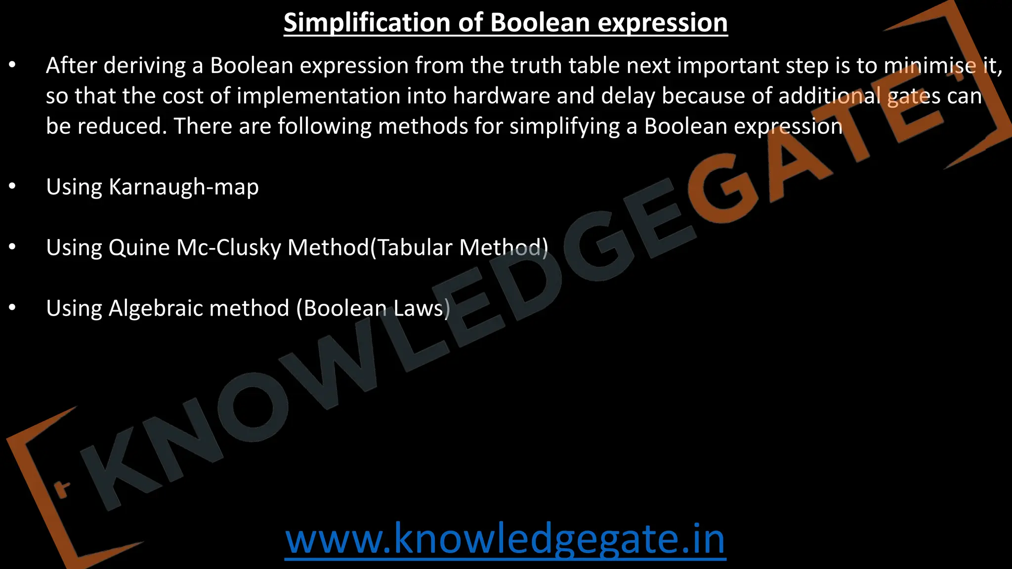 www.knowledgegate.in
Simplification of Boolean expression
• After deriving a Boolean expression from the truth table next important step is to minimise it,
so that the cost of implementation into hardware and delay because of additional gates can
be reduced. There are following methods for simplifying a Boolean expression
• Using Karnaugh-map
• Using Quine Mc-Clusky Method(Tabular Method)
• Using Algebraic method (Boolean Laws)
 