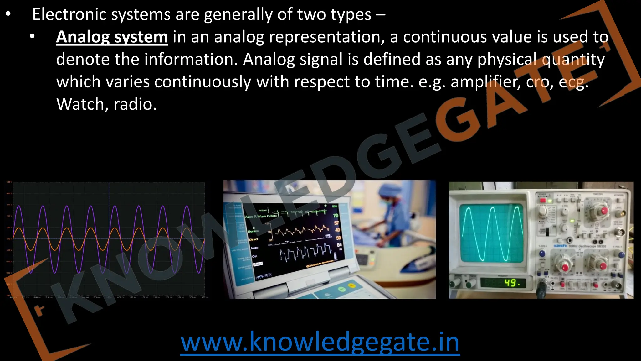 www.knowledgegate.in
• Electronic systems are generally of two types –
• Analog system in an analog representation, a continuous value is used to
denote the information. Analog signal is defined as any physical quantity
which varies continuously with respect to time. e.g. amplifier, cro, ecg.
Watch, radio.
 