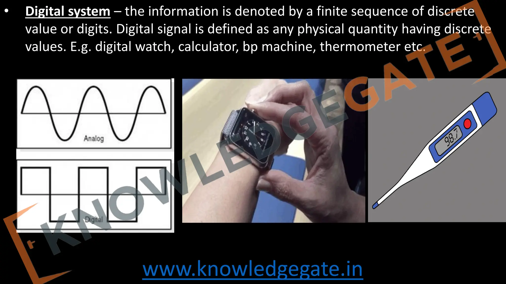 www.knowledgegate.in
• Digital system – the information is denoted by a finite sequence of discrete
value or digits. Digital signal is defined as any physical quantity having discrete
values. E.g. digital watch, calculator, bp machine, thermometer etc.
 