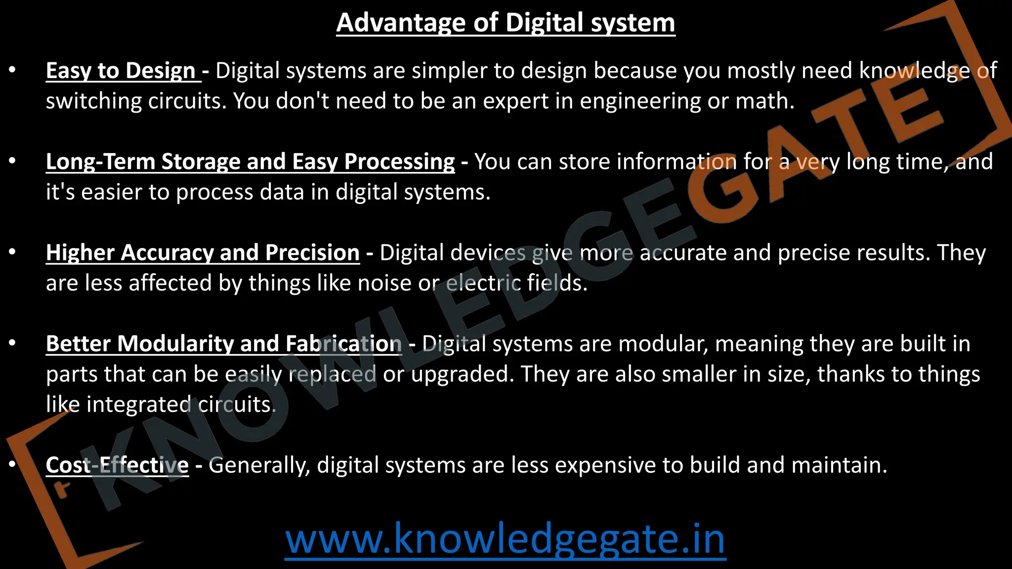 www.knowledgegate.in
Advantage of Digital system
• Easy to Design - Digital systems are simpler to design because you mostly need knowledge of
switching circuits. You don't need to be an expert in engineering or math.
• Long-Term Storage and Easy Processing - You can store information for a very long time, and
it's easier to process data in digital systems.
• Higher Accuracy and Precision - Digital devices give more accurate and precise results. They
are less affected by things like noise or electric fields.
• Better Modularity and Fabrication - Digital systems are modular, meaning they are built in
parts that can be easily replaced or upgraded. They are also smaller in size, thanks to things
like integrated circuits.
• Cost-Effective - Generally, digital systems are less expensive to build and maintain.
 