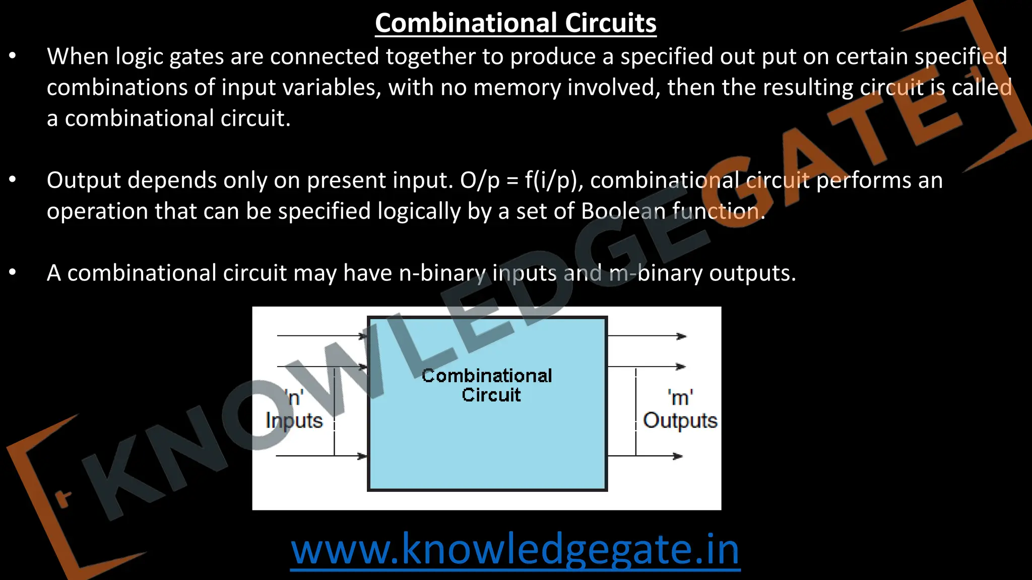 www.knowledgegate.in
Combinational Circuits
• When logic gates are connected together to produce a specified out put on certain specified
combinations of input variables, with no memory involved, then the resulting circuit is called
a combinational circuit.
• Output depends only on present input. O/p = f(i/p), combinational circuit performs an
operation that can be specified logically by a set of Boolean function.
• A combinational circuit may have n-binary inputs and m-binary outputs.
 