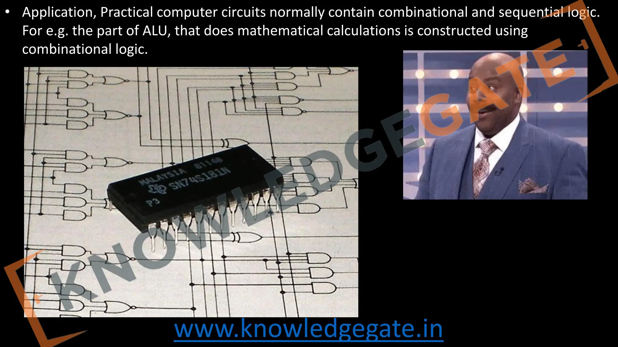 www.knowledgegate.in
• Application, Practical computer circuits normally contain combinational and sequential logic.
For e.g. the part of ALU, that does mathematical calculations is constructed using
combinational logic.
 