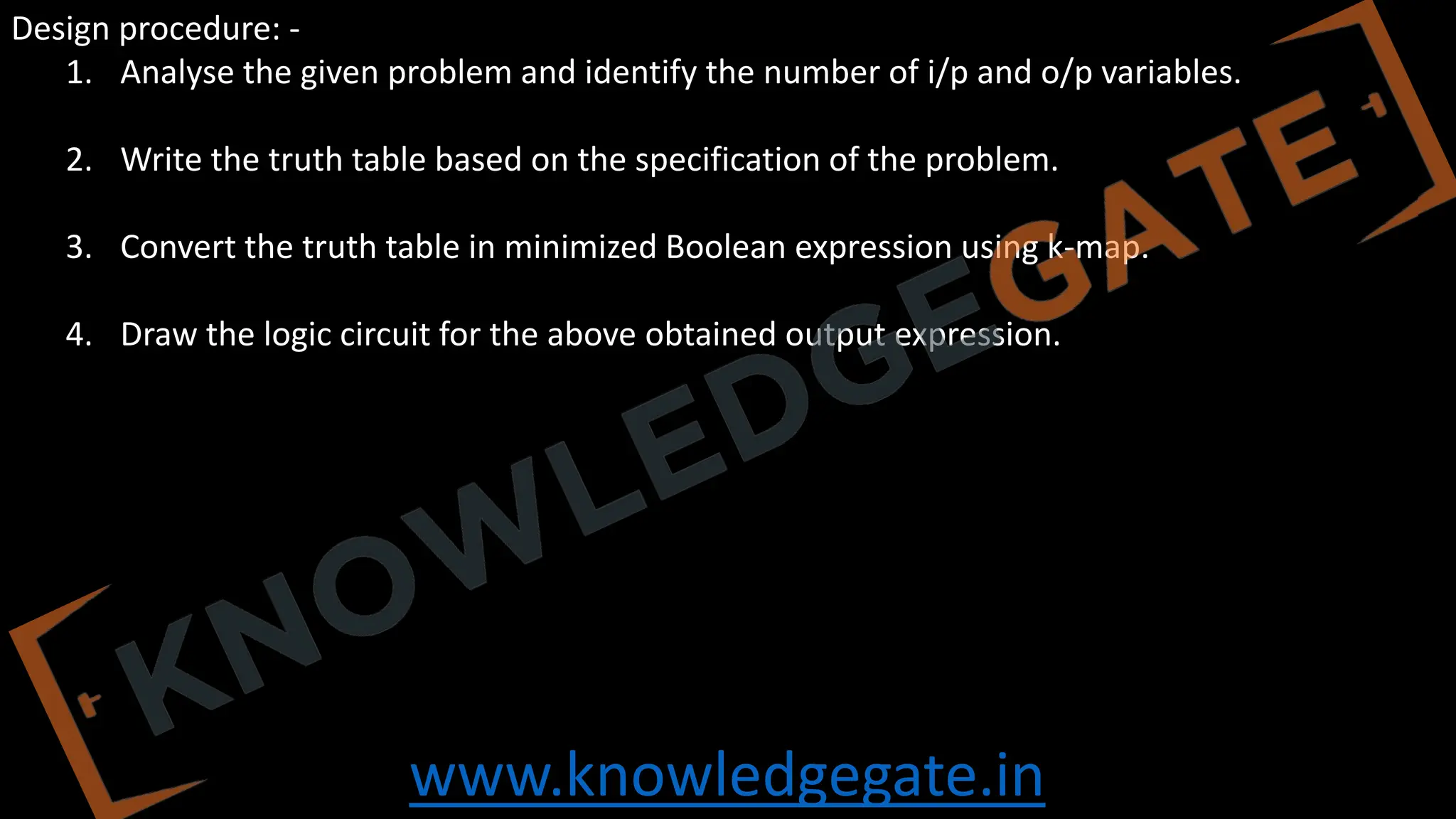 www.knowledgegate.in
Design procedure: -
1. Analyse the given problem and identify the number of i/p and o/p variables.
2. Write the truth table based on the specification of the problem.
3. Convert the truth table in minimized Boolean expression using k-map.
4. Draw the logic circuit for the above obtained output expression.
 
