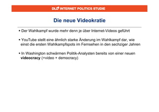 Die neue Videokratie
 Der Wahlkampf wurde mehr denn je über Internet-Videos geführt

 YouTube stellt eine ähnlich starke Änderung im Wahlkampf dar, wie
 einst die ersten Wahlkampfspots im Fernsehen in den sechziger Jahren

 In Washington schwärmen Politik-Analysten bereits von einer neuen
 videocracy (=video + democracy)
 