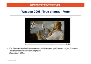 Wassup 2008: True change - Vote




 Ein Remake des berühmten Wassup-Werbespots greift alle wichtigen Probleme
  des Präsidentschaftswahlkampfs auf
 Zuschauer: 5 Mio.


Videoquelle: Youtube
 
