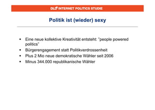 Politik ist (wieder) sexy


   Eine neue kollektive Kreativität entsteht: ”people powered
    politics”
   Bürgerengagement statt Politikverdrossenheit
   Plus 2 Mio neue demokratische Wähler seit 2006
   Minus 344.000 republikanische Wähler
 