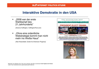 Interaktive Demokratie in den USA

          „2008 war der erste
           Wahlkampf des
           21.Jahrhunderts”
                (Arianna Huffington, HuffingtonPost.com)



          „Ohne eine ordentliche
           Webstrategie kommt man nicht
           mehr ins Weiße Haus"
                (Alan Rosenblatt, Center for American Progress)




Bildquelle The Huffington Post: Flickr User mrplough, http://flickr.com/photos/10380973@N02/3004768260/
Lizenz: http://creativecommons.org/licenses/by-sa/2.0/deed.de
 