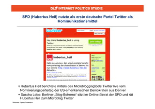 SPD (Hubertus Heil) nutzte als erste deutsche Partei Twitter als
                                 Kommunikationsmittel




         Hubertus Heil berichtete mittels des Microbloggingtools Twitter live vom
         Nominierungsparteitag der US-amerikanischen Demokraten aus Denver
         Sascha Lobo: Berliner „Blog-Boheme“ sitzt im Online-Beirat der SPD und rät
         Hubertus Heil zum Microblog Twitter
Bildquelle: Eigener Screenshot
 