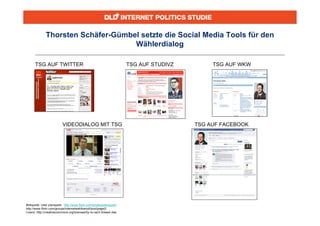 Thorsten Schäfer-Gümbel setzte die Social Media Tools für den
                                    Wählerdialog

      TSG AUF TWITTER                                                 TSG AUF STUDIVZ        TSG AUF WKW




                          VIDEODIALOG MIT TSG                                           TSG AUF FACEBOOK




Bildquelle: User planspark, http://www.flickr.com/photos/planspark/
http://www.flickr.com/groups/internetwahlkampf/pool/page2/
Lizenz: http://creativecommons.org/licenses/by-nc-sa/2.0/deed.dee
 