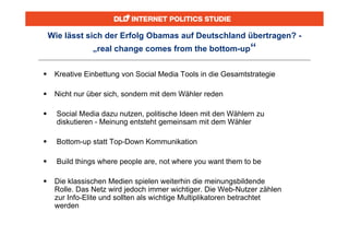 Wie lässt sich der Erfolg Obamas auf Deutschland übertragen? -
                „real change comes from the bottom-up“


    Kreative Einbettung von Social Media Tools in die Gesamtstrategie

    Nicht nur über sich, sondern mit dem Wähler reden

     Social Media dazu nutzen, politische Ideen mit den Wählern zu
      diskutieren - Meinung entsteht gemeinsam mit dem Wähler

     Bottom-up statt Top-Down Kommunikation

     Build things where people are, not where you want them to be

    Die klassischen Medien spielen weiterhin die meinungsbildende
     Rolle. Das Netz wird jedoch immer wichtiger. Die Web-Nutzer zählen
     zur Info-Elite und sollten als wichtige Multiplikatoren betrachtet
     werden
 