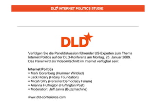 Verfolgen Sie die Paneldiskussion führender US-Experten zum Thema
Internet Politics auf der DLD-Konferenz am Montag, 26. Januar 2009.
Das Panel wird als Videomitschnitt im Internet verfügbar sein:

Internet Politics
 Mark Gorenberg (Hummer Winblad)
 Jack Hidary (Hidary Foundation)
 Micah Sifry (Personal Democracy Forum)
 Arianna Huffington (Huffington Post)
 Moderation: Jeff Jarvis (Buzzmachine)

www.dld-conference.com
 