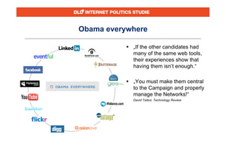 Obama everywhere

            „If the other candidates had
             many of the same web tools,
             their experiences show that
             having them isn‘t enough.“

            „You must make them central
             to the Campaign and properly
             manage the Networks!“
             David Talbot, Technology Review
 