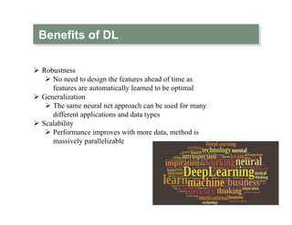 Benefits of DL
Ø  Robustness
Ø  No need to design the features ahead of time as
features are automatically learned to be optimal
Ø  Generalization
Ø  The same neural net approach can be used for many
different applications and data types
Ø  Scalability
Ø  Performance improves with more data, method is
massively parallelizable
 