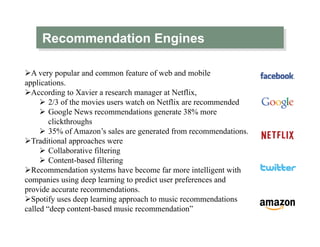 Recommendation Engines
Ø A very popular and common feature of web and mobile
applications.
Ø According to Xavier a research manager at Netflix,
Ø  2/3 of the movies users watch on Netflix are recommended
Ø  Google News recommendations generate 38% more
clickthroughs
Ø  35% of Amazon’s sales are generated from recommendations.
Ø Traditional approaches were
Ø  Collaborative filtering
Ø  Content-based filtering
Ø Recommendation systems have become far more intelligent with
companies using deep learning to predict user preferences and
provide accurate recommendations.
Ø Spotify uses deep learning approach to music recommendations
called “deep content-based music recommendation”
 
