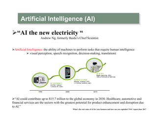 Artificial Intelligence (AI)
Ø “AI the new electricity “
Andrew Ng, formerly Baidu’s Chief Scientist.
Ø Artificial Intelligence: the ability of machines to perform tasks that require human intelligence
Ø  visual perception, speech recognition, decision-making, translation)
Ø “AI could contribute up to $15.7 trillion to the global economy in 2030. Healthcare, automotive and
financial services are the sectors with the greatest potential for product enhancement and disruption due
to AI.”
What’s the real value of AI for your business and how can you capitalize? PwC report,June 2017
 