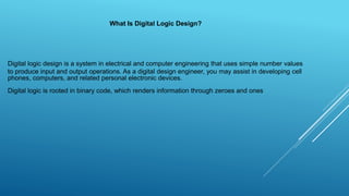 Digital logic design is a system in electrical and computer engineering that uses simple number values
to produce input and output operations. As a digital design engineer, you may assist in developing cell
phones, computers, and related personal electronic devices.
What Is Digital Logic Design?
Digital logic is rooted in binary code, which renders information through zeroes and ones
 