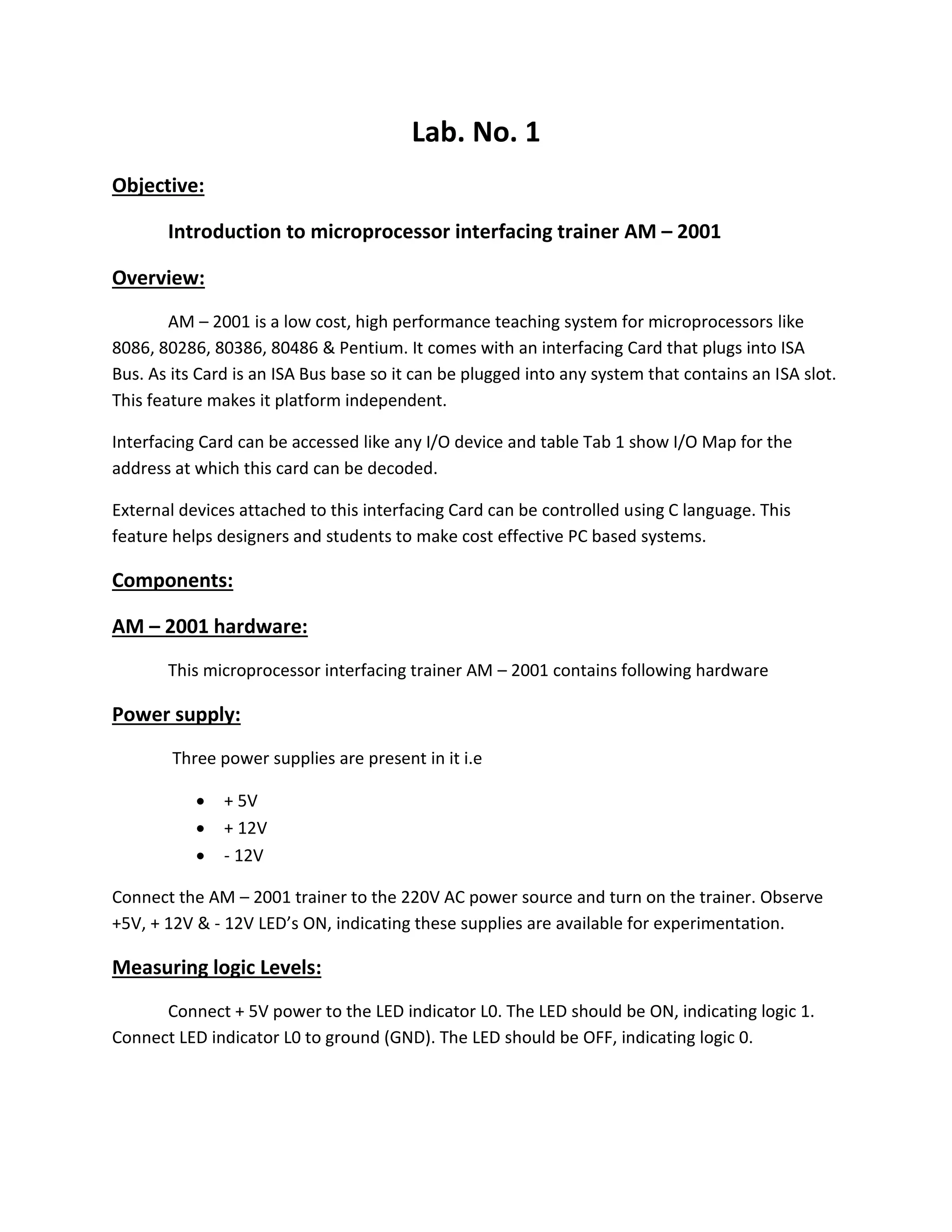 Lab. No. 1
Objective:
Introduction to microprocessor interfacing trainer AM – 2001
Overview:
AM – 2001 is a low cost, high performance teaching system for microprocessors like
8086, 80286, 80386, 80486 & Pentium. It comes with an interfacing Card that plugs into ISA
Bus. As its Card is an ISA Bus base so it can be plugged into any system that contains an ISA slot.
This feature makes it platform independent.
Interfacing Card can be accessed like any I/O device and table Tab 1 show I/O Map for the
address at which this card can be decoded.
External devices attached to this interfacing Card can be controlled using C language. This
feature helps designers and students to make cost effective PC based systems.
Components:
AM – 2001 hardware:
This microprocessor interfacing trainer AM – 2001 contains following hardware
Power supply:
Three power supplies are present in it i.e
 + 5V
 + 12V
 - 12V
Connect the AM – 2001 trainer to the 220V AC power source and turn on the trainer. Observe
+5V, + 12V & - 12V LED’s ON, indicating these supplies are available for experimentation.
Measuring logic Levels:
Connect + 5V power to the LED indicator L0. The LED should be ON, indicating logic 1.
Connect LED indicator L0 to ground (GND). The LED should be OFF, indicating logic 0.
 