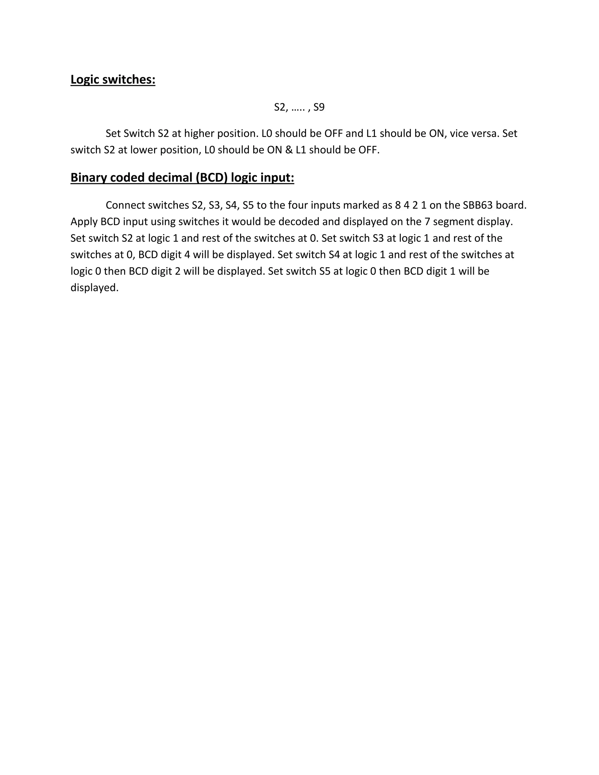 Logic switches:
S2, ….. , S9
Set Switch S2 at higher position. L0 should be OFF and L1 should be ON, vice versa. Set
switch S2 at lower position, L0 should be ON & L1 should be OFF.
Binary coded decimal (BCD) logic input:
Connect switches S2, S3, S4, S5 to the four inputs marked as 8 4 2 1 on the SBB63 board.
Apply BCD input using switches it would be decoded and displayed on the 7 segment display.
Set switch S2 at logic 1 and rest of the switches at 0. Set switch S3 at logic 1 and rest of the
switches at 0, BCD digit 4 will be displayed. Set switch S4 at logic 1 and rest of the switches at
logic 0 then BCD digit 2 will be displayed. Set switch S5 at logic 0 then BCD digit 1 will be
displayed.
 