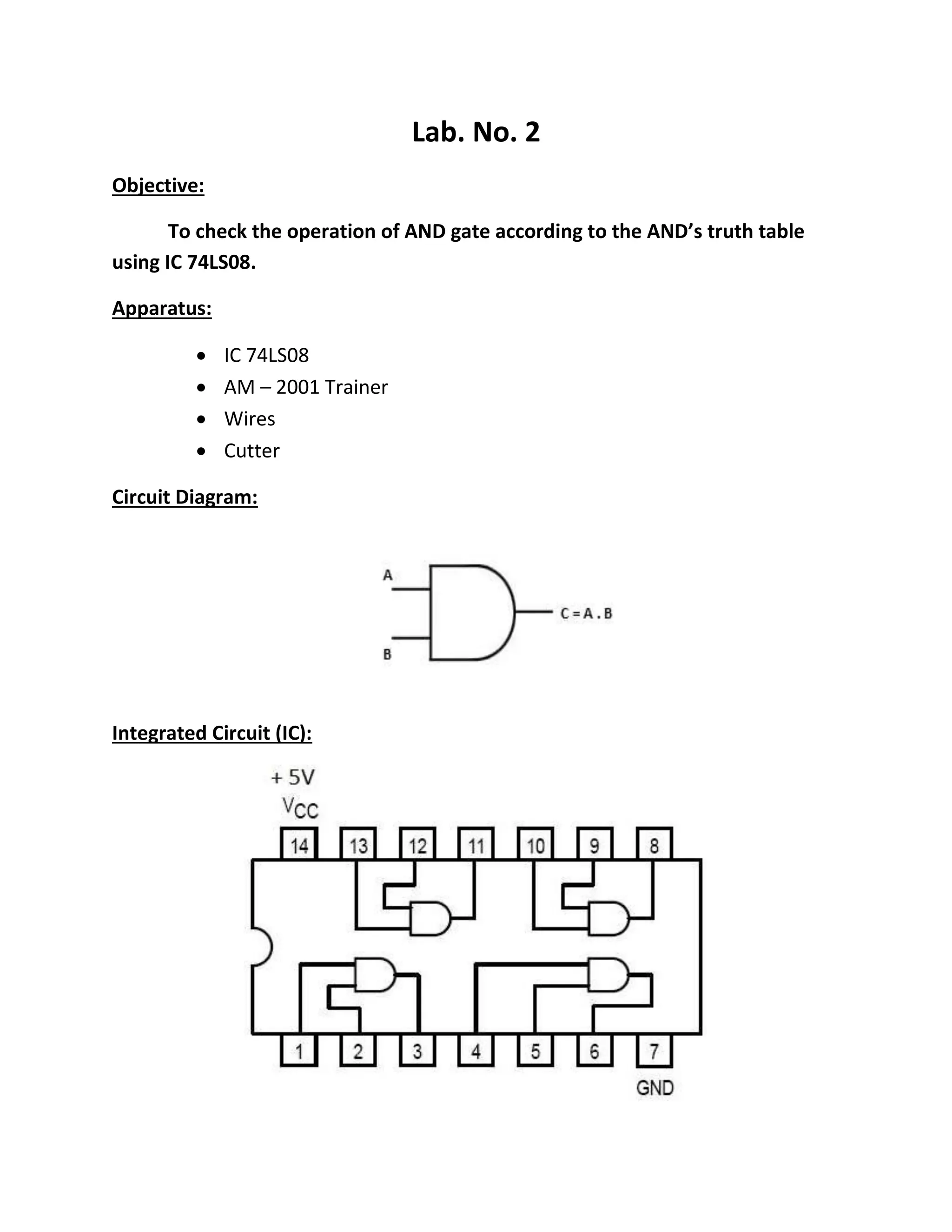 Lab. No. 2
Objective:
To check the operation of AND gate according to the AND’s truth table
using IC 74LS08.
Apparatus:
 IC 74LS08
 AM – 2001 Trainer
 Wires
 Cutter
Circuit Diagram:
Integrated Circuit (IC):
 