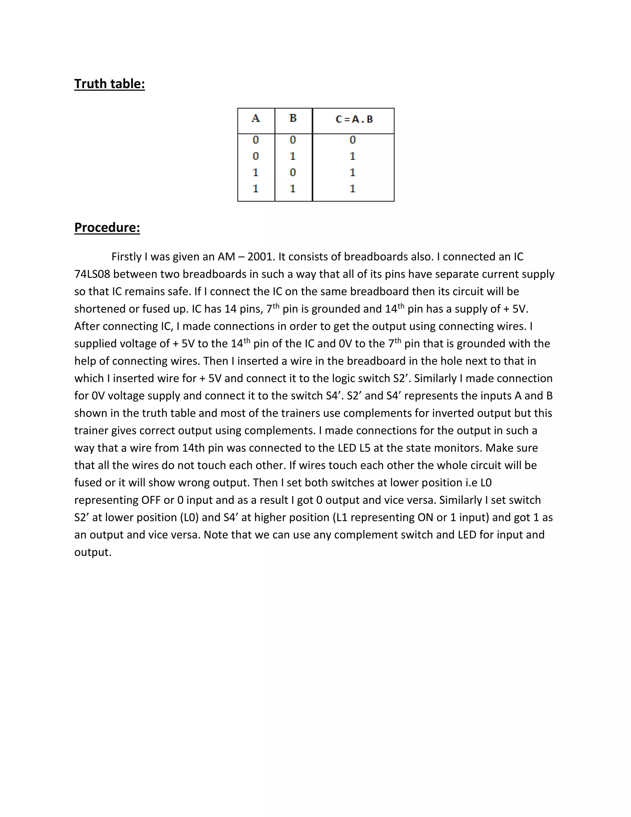 Truth table:
Procedure:
Firstly I was given an AM – 2001. It consists of breadboards also. I connected an IC
74LS08 between two breadboards in such a way that all of its pins have separate current supply
so that IC remains safe. If I connect the IC on the same breadboard then its circuit will be
shortened or fused up. IC has 14 pins, 7th pin is grounded and 14th pin has a supply of + 5V.
After connecting IC, I made connections in order to get the output using connecting wires. I
supplied voltage of + 5V to the 14th pin of the IC and 0V to the 7th pin that is grounded with the
help of connecting wires. Then I inserted a wire in the breadboard in the hole next to that in
which I inserted wire for + 5V and connect it to the logic switch S2’. Similarly I made connection
for 0V voltage supply and connect it to the switch S4’. S2’ and S4’ represents the inputs A and B
shown in the truth table and most of the trainers use complements for inverted output but this
trainer gives correct output using complements. I made connections for the output in such a
way that a wire from 14th pin was connected to the LED L5 at the state monitors. Make sure
that all the wires do not touch each other. If wires touch each other the whole circuit will be
fused or it will show wrong output. Then I set both switches at lower position i.e L0
representing OFF or 0 input and as a result I got 0 output and vice versa. Similarly I set switch
S2’ at lower position (L0) and S4’ at higher position (L1 representing ON or 1 input) and got 1 as
an output and vice versa. Note that we can use any complement switch and LED for input and
output.
 