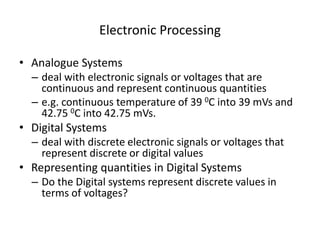 Electronic Processing
• Analogue Systems
– deal with electronic signals or voltages that are
continuous and represent continuous quantities
– e.g. continuous temperature of 39 0C into 39 mVs and
42.75 0C into 42.75 mVs.
• Digital Systems
– deal with discrete electronic signals or voltages that
represent discrete or digital values
• Representing quantities in Digital Systems
– Do the Digital systems represent discrete values in
terms of voltages?
 