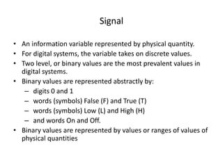 Signal
• An information variable represented by physical quantity.
• For digital systems, the variable takes on discrete values.
• Two level, or binary values are the most prevalent values in
digital systems.
• Binary values are represented abstractly by:
– digits 0 and 1
– words (symbols) False (F) and True (T)
– words (symbols) Low (L) and High (H)
– and words On and Off.
• Binary values are represented by values or ranges of values of
physical quantities
 