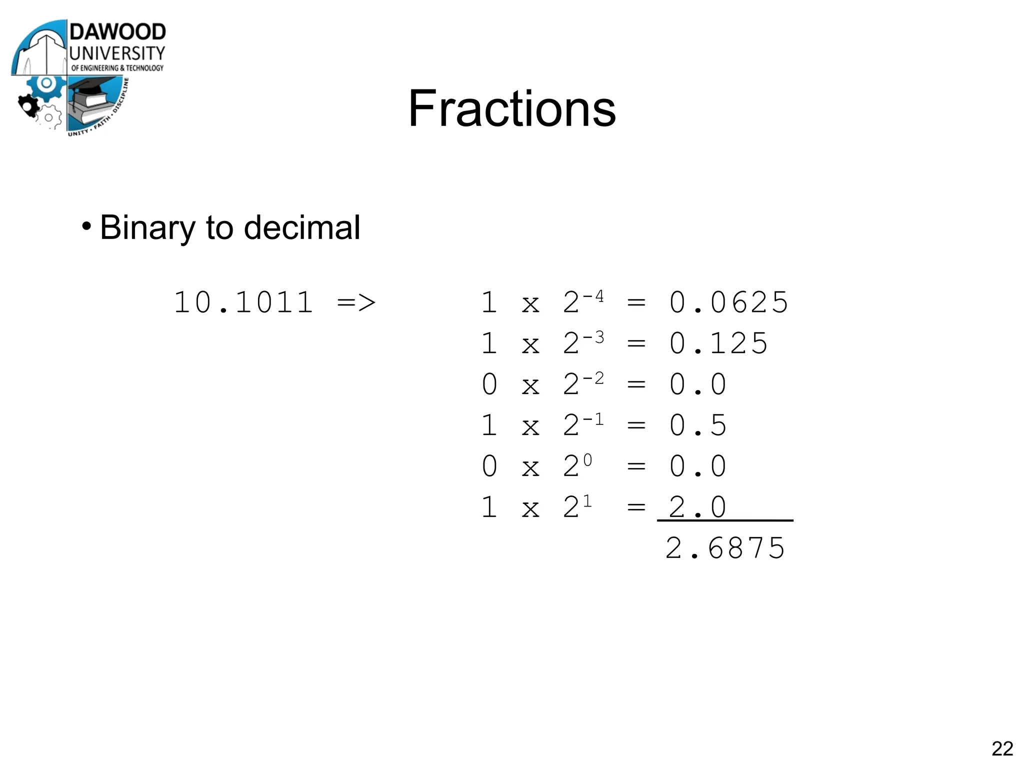 Fractions
• Binary to decimal
22
10.1011 => 1 x 2-4
= 0.0625
1 x 2-3
= 0.125
0 x 2-2
= 0.0
1 x 2-1
= 0.5
0 x 20
= 0.0
1 x 21
= 2.0
2.6875
 