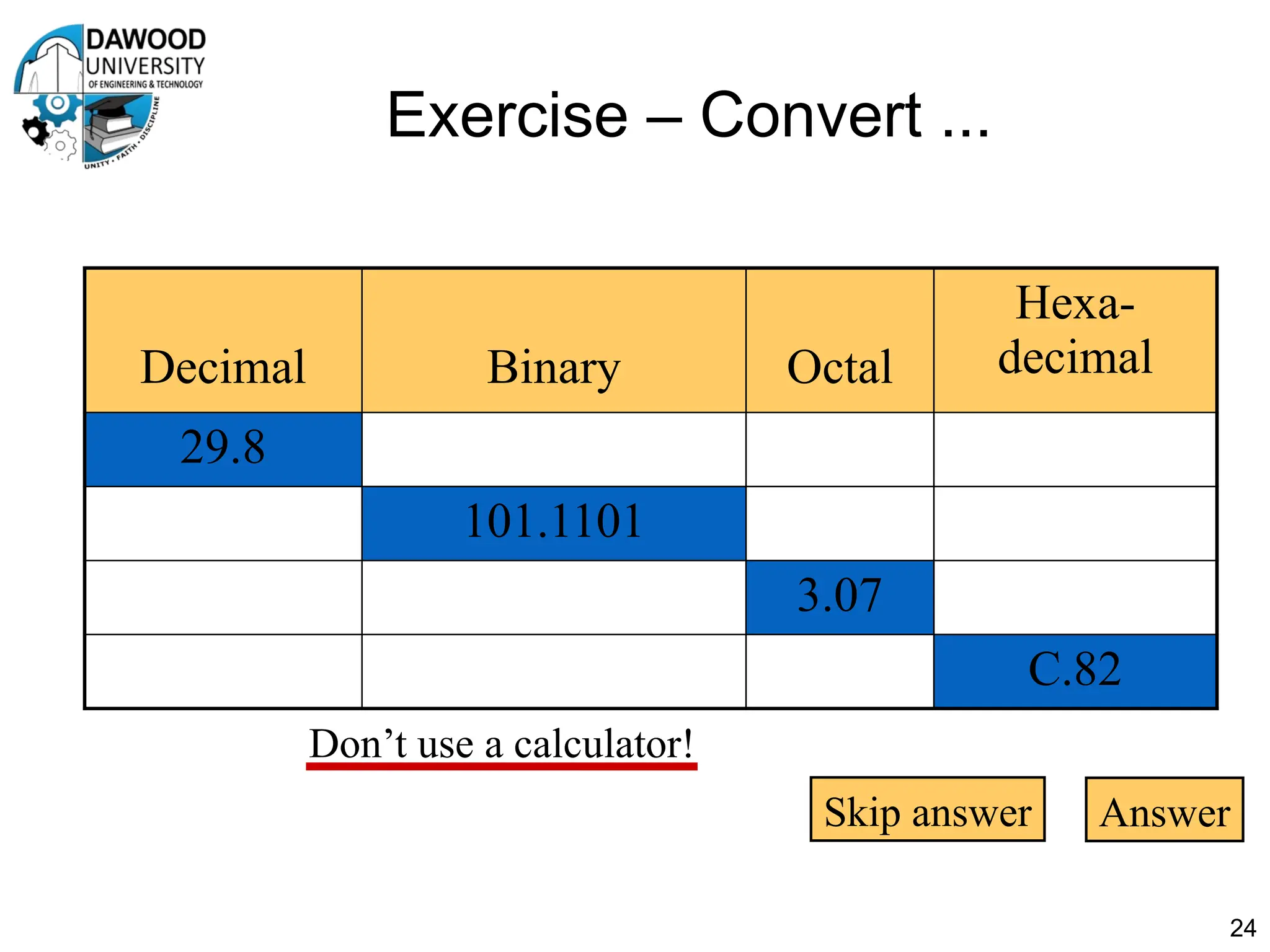 Exercise – Convert ...
24
Don’t use a calculator!
Decimal Binary Octal
Hexa-
decimal
29.8
101.1101
3.07
C.82
Skip answer Answer
 