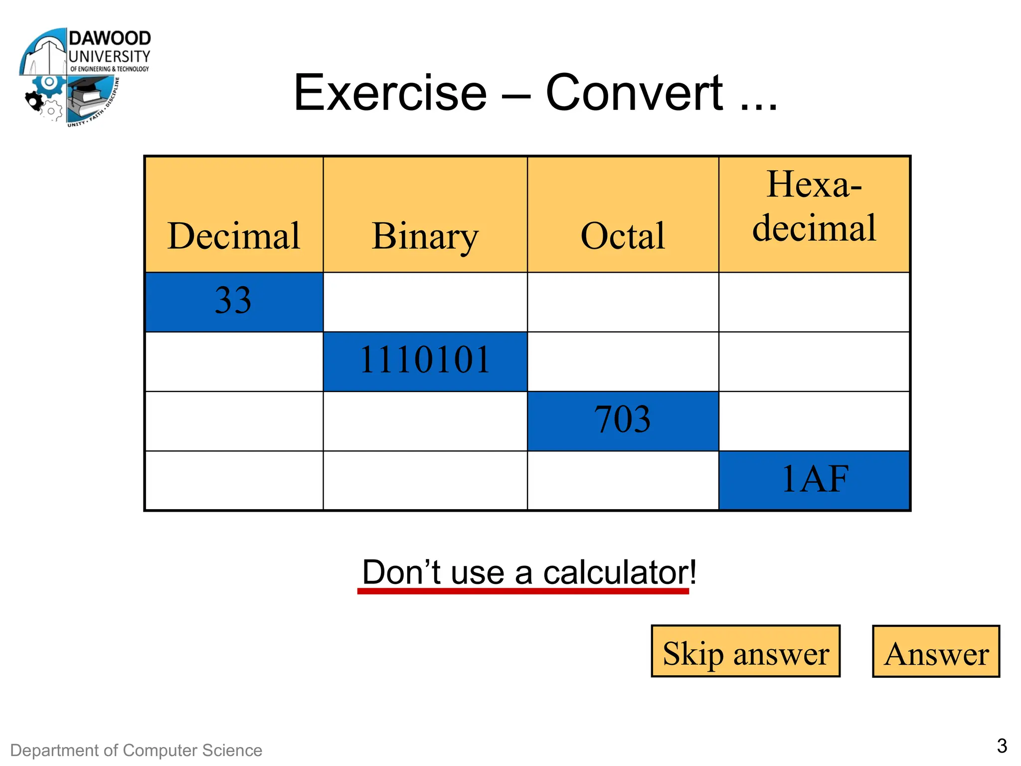 Exercise – Convert ...
3
Don’t use a calculator!
Decimal Binary Octal
Hexa-
decimal
33
1110101
703
1AF
Skip answer Answer
Department of Computer Science
 