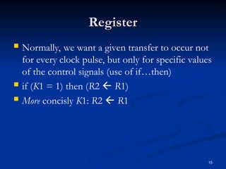Register
Register
 Normally, we want a given transfer to occur not
for every clock pulse, but only for specific values
of the control signals (use of if…then)
 if (K1 = 1) then (R2  R1)
 More concisly K1: R2  R1
15
 