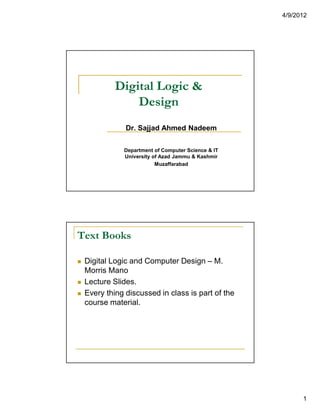 4/9/2012
1
Digital Logic &
Design
Dr. Sajjad Ahmed Nadeem
Department of Computer Science & IT
University of Azad Jammu & Kashmir
Muzaffarabad
Text Books
Digital Logic and Computer Design – M.
Morris Mano
Lecture Slides.
Every thing discussed in class is part of the
course material.
 
