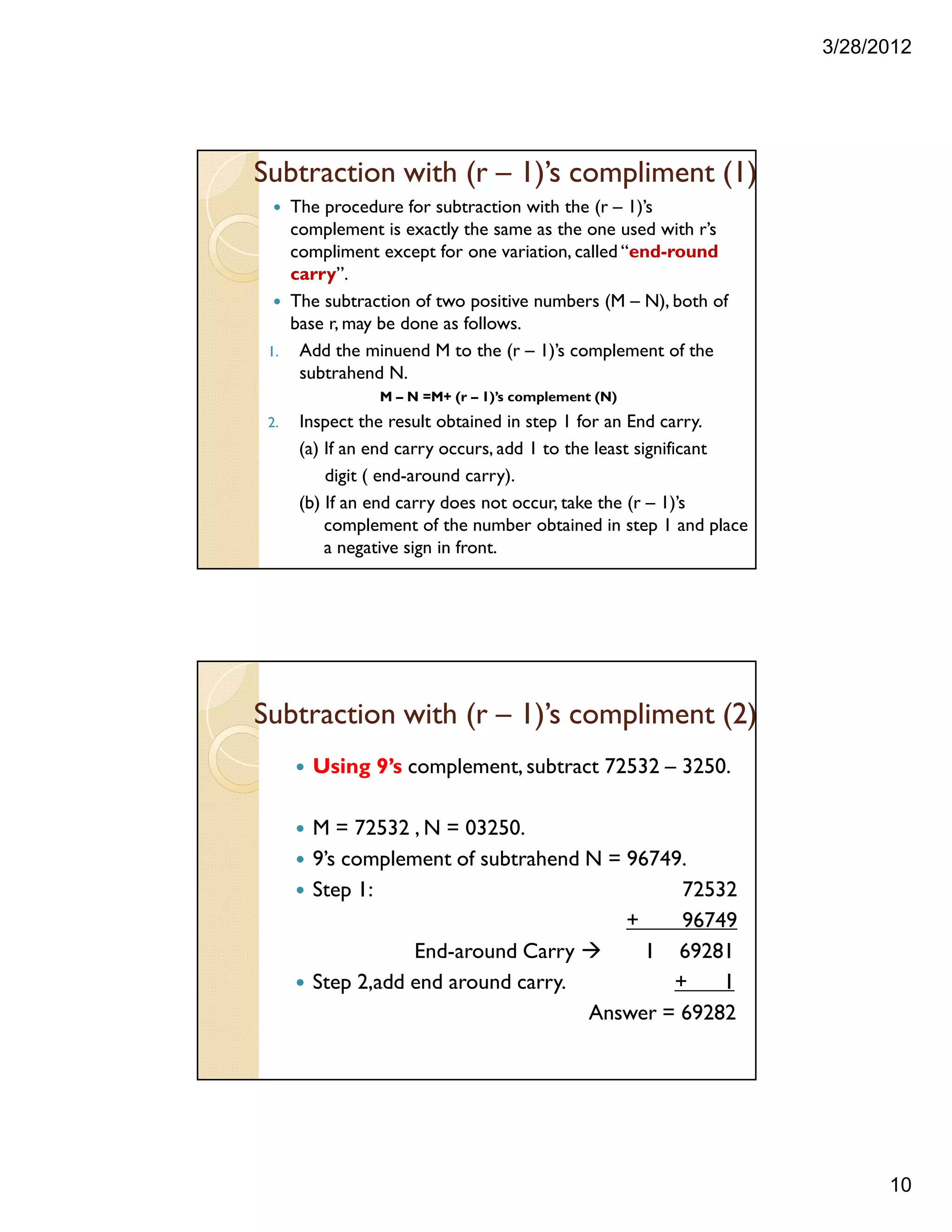3/28/2012
10
Subtraction with (r – 1)’s compliment (1)
The procedure for subtraction with the (r – 1)’s
complement is exactly the same as the one used with r’s
compliment except for one variation, called “end-round
carry”.
The subtraction of two positive numbers (M – N), both of
base r, may be done as follows.
1. Add the minuend M to the (r – 1)’s complement of the
subtrahend N.
M – N =M+ (r – 1)’s complement (N)
2. Inspect the result obtained in step 1 for an End carry.
(a) If an end carry occurs, add 1 to the least significant
digit ( end-around carry).
(b) If an end carry does not occur, take the (r – 1)’s
complement of the number obtained in step 1 and place
a negative sign in front.
Using 9’s complement, subtract 72532 – 3250.
M = 72532 , N = 03250.
9’s complement of subtrahend N = 96749.
Step 1: 72532
+ 96749
End-around Carry 1 69281
Step 2,add end around carry. + 1
Answer = 69282
Subtraction with (r – 1)’s compliment (2)
 