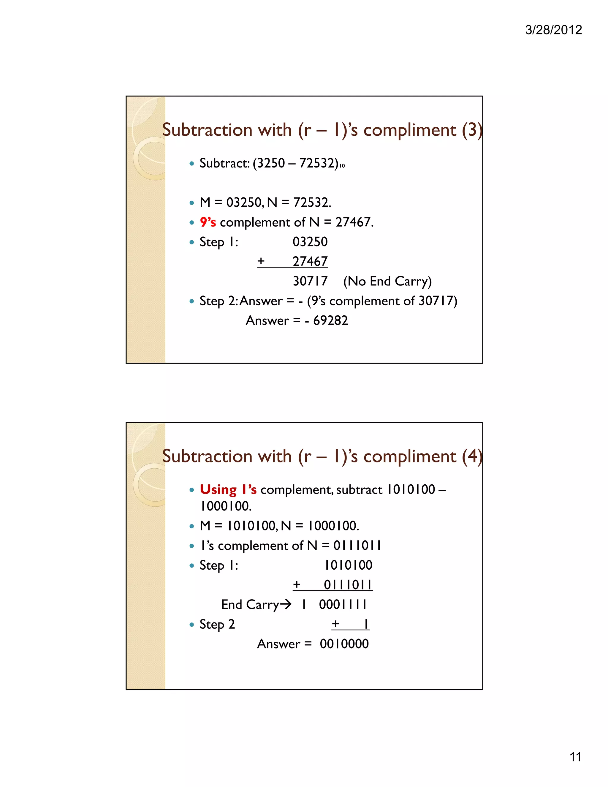 3/28/2012
11
Subtract: (3250 – 72532)10
M = 03250,N = 72532.
9’s complement of N = 27467.
Step 1: 03250
+ 27467
30717 (No End Carry)
Step 2:Answer = - (9’s complement of 30717)
Answer = - 69282
Subtraction with (r – 1)’s compliment (3)
Using 1’s complement, subtract 1010100 –
1000100.
M = 1010100,N = 1000100.
1’s complement of N = 0111011
Step 1: 1010100
+ 0111011
End Carry 1 0001111
Step 2 + 1
Answer = 0010000
Subtraction with (r – 1)’s compliment (4)
 
