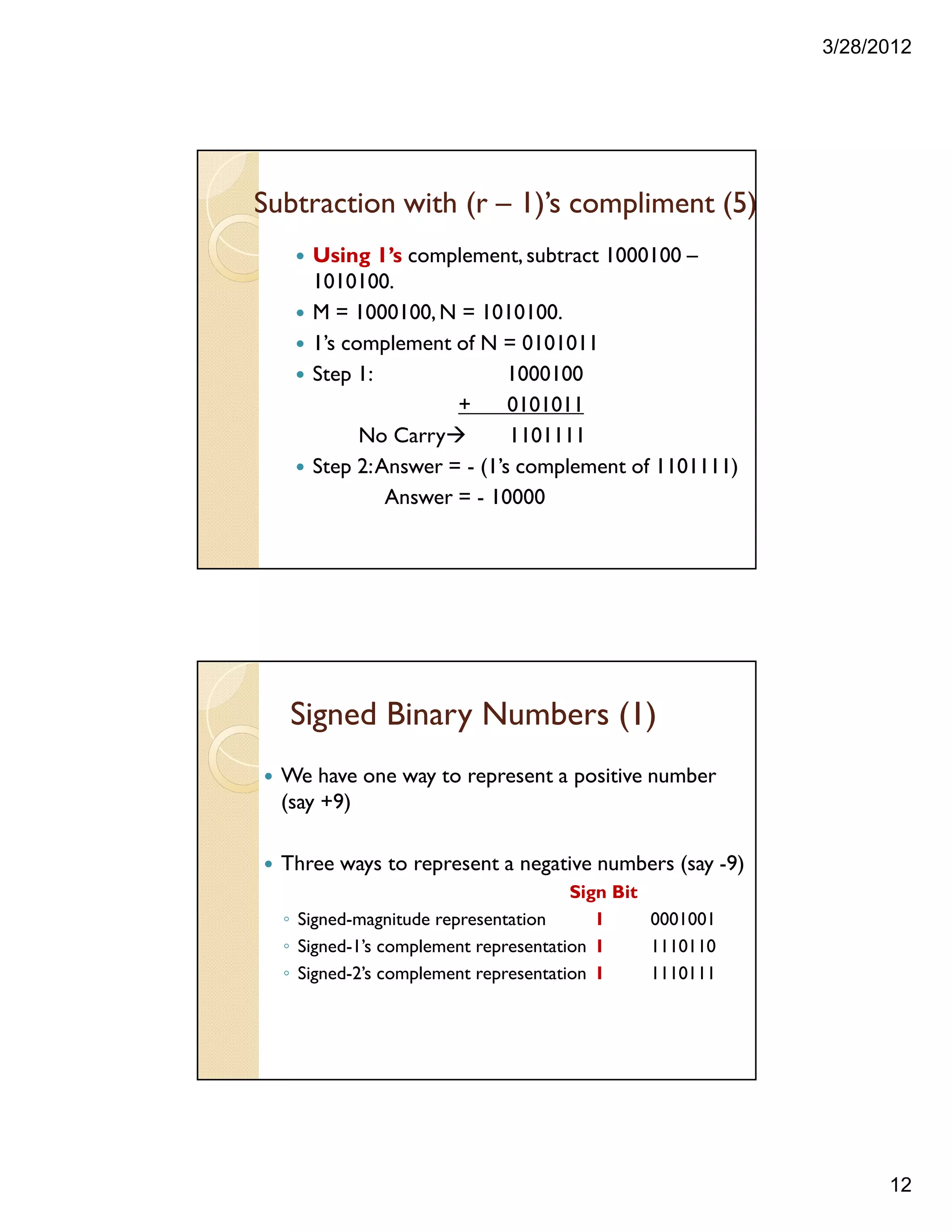 3/28/2012
12
Using 1’s complement, subtract 1000100 –
1010100.
M = 1000100,N = 1010100.
1’s complement of N = 0101011
Step 1: 1000100
+ 0101011
No Carry 1101111
Step 2:Answer = - (1’s complement of 1101111)
Answer = - 10000
Subtraction with (r – 1)’s compliment (5)
Signed Binary Numbers (1)
We have one way to represent a positive number
(say +9)
Three ways to represent a negative numbers (say -9)
Sign Bit
◦ Signed-magnitude representation 1 0001001
◦ Signed-1’s complement representation 1 1110110
◦ Signed-2’s complement representation 1 1110111
 