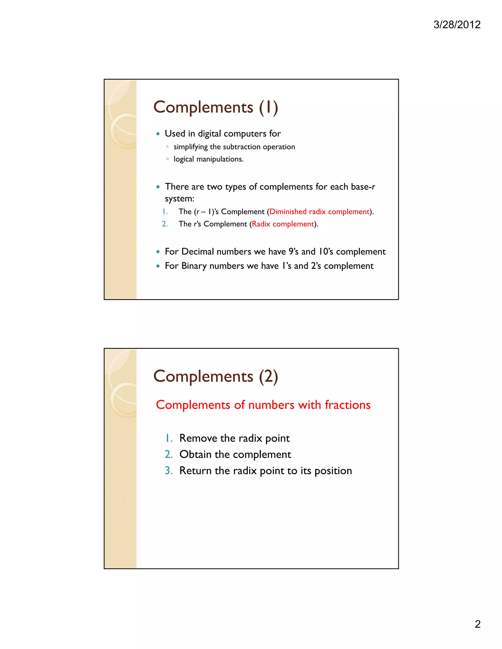 3/28/2012
2
Complements (1)
Used in digital computers for
◦ simplifying the subtraction operation
◦ logical manipulations.
There are two types of complements for each base-r
system:
1. The (r – 1)’s Complement (Diminished radix complement).
2. The r’s Complement (Radix complement).
For Decimal numbers we have 9’s and 10’s complement
For Binary numbers we have 1’s and 2’s complement
Complements (2)
Complements of numbers with fractions
1. Remove the radix point
2. Obtain the complement
3. Return the radix point to its position
 
