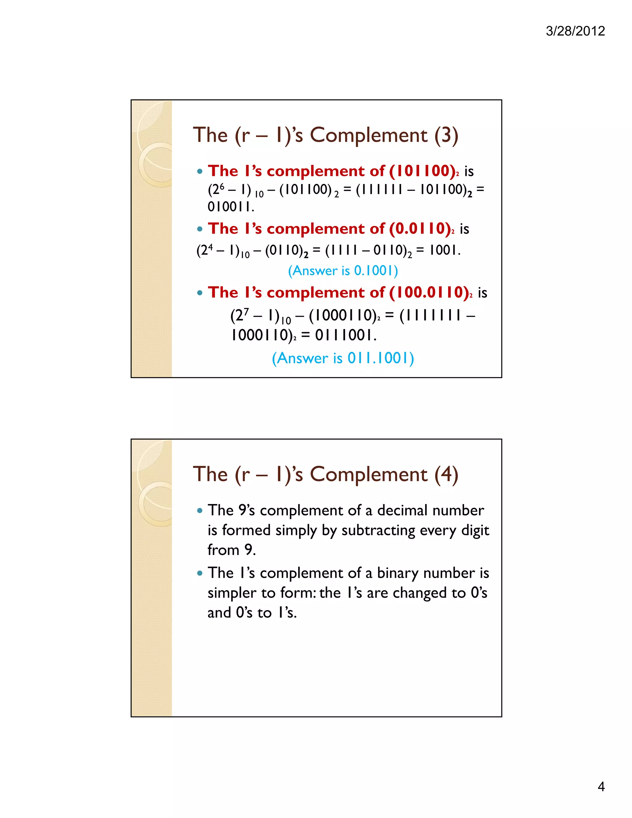 3/28/2012
4
The (r – 1)’s Complement (3)
The 1’s complement of (101100)2 is
(26 – 1) 10 – (101100)2 = (111111 – 101100)2 =
010011.
The 1’s complement of (0.0110)2 is
(24 – 1)10 – (0110)2 = (1111 – 0110)2 = 1001.
(Answer is 0.1001)
The 1’s complement of (100.0110)2 is
(27 – 1)10 – (1000110)2 = (1111111 –
1000110)2 = 0111001.
(Answer is 011.1001)
The (r – 1)’s Complement (4)
The 9’s complement of a decimal number
is formed simply by subtracting every digit
from 9.
The 1’s complement of a binary number is
simpler to form: the 1’s are changed to 0’s
and 0’s to 1’s.
 