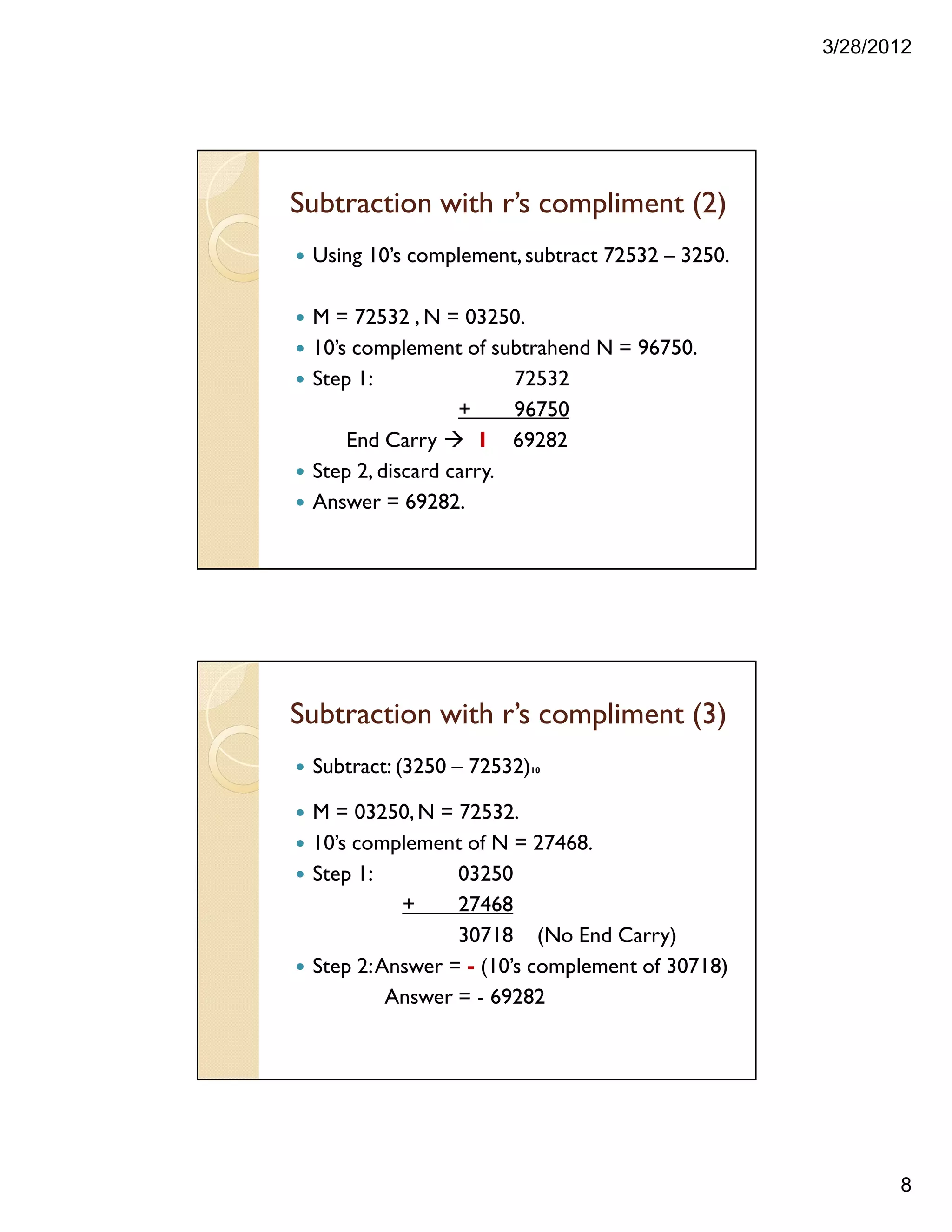 3/28/2012
8
Subtraction with r’s compliment (2)
Using 10’s complement,subtract 72532 – 3250.
M = 72532 , N = 03250.
10’s complement of subtrahend N = 96750.
Step 1: 72532
+ 96750
End Carry 1 69282
Step 2, discard carry.
Answer = 69282.
Subtraction with r’s compliment (3)
Subtract: (3250 – 72532)10
M = 03250,N = 72532.
10’s complement of N = 27468.
Step 1: 03250
+ 27468
30718 (No End Carry)
Step 2:Answer = - (10’s complement of 30718)
Answer = - 69282
 