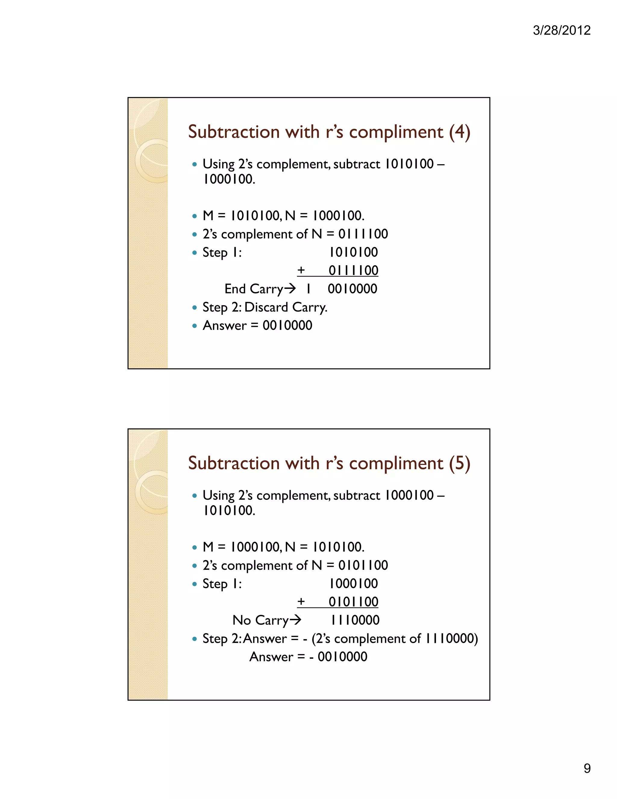 3/28/2012
9
Subtraction with r’s compliment (4)
Using 2’s complement, subtract 1010100 –
1000100.
M = 1010100,N = 1000100.
2’s complement of N = 0111100
Step 1: 1010100
+ 0111100
End Carry 1 0010000
Step 2: Discard Carry.
Answer = 0010000
Subtraction with r’s compliment (5)
Using 2’s complement, subtract 1000100 –
1010100.
M = 1000100,N = 1010100.
2’s complement of N = 0101100
Step 1: 1000100
+ 0101100
No Carry 1110000
Step 2:Answer = - (2’s complement of 1110000)
Answer = - 0010000
 