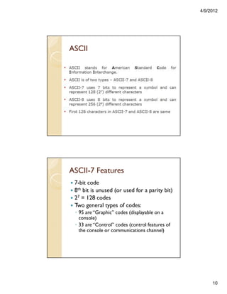 4/9/2012
10
ASCII
ASCII-7 Features
7-bit code
8th bit is unused (or used for a parity bit)
27 = 128 codes
Two general types of codes:
◦ 95 are “Graphic” codes (displayable on a
console)
◦ 33 are “Control” codes (control features of
the console or communications channel)
 