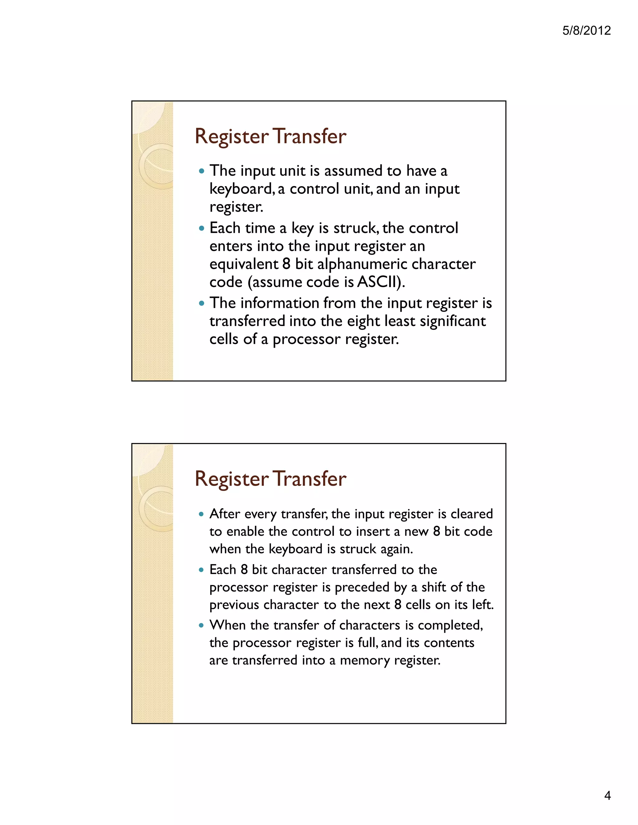 5/8/2012
4
RegisterTransfer
— The input unit is assumed to have a
keyboard,a control unit, and an input
register.
— Each time a key is struck, the control
enters into the input register an
equivalent 8 bit alphanumeric character
code (assume code is ASCII).
— The information from the input register is
transferred into the eight least significant
cells of a processor register.
RegisterTransfer
— After every transfer, the input register is cleared
to enable the control to insert a new 8 bit code
when the keyboard is struck again.
— Each 8 bit character transferred to the
processor register is preceded by a shift of the
previous character to the next 8 cells on its left.
— When the transfer of characters is completed,
the processor register is full, and its contents
are transferred into a memory register.
 