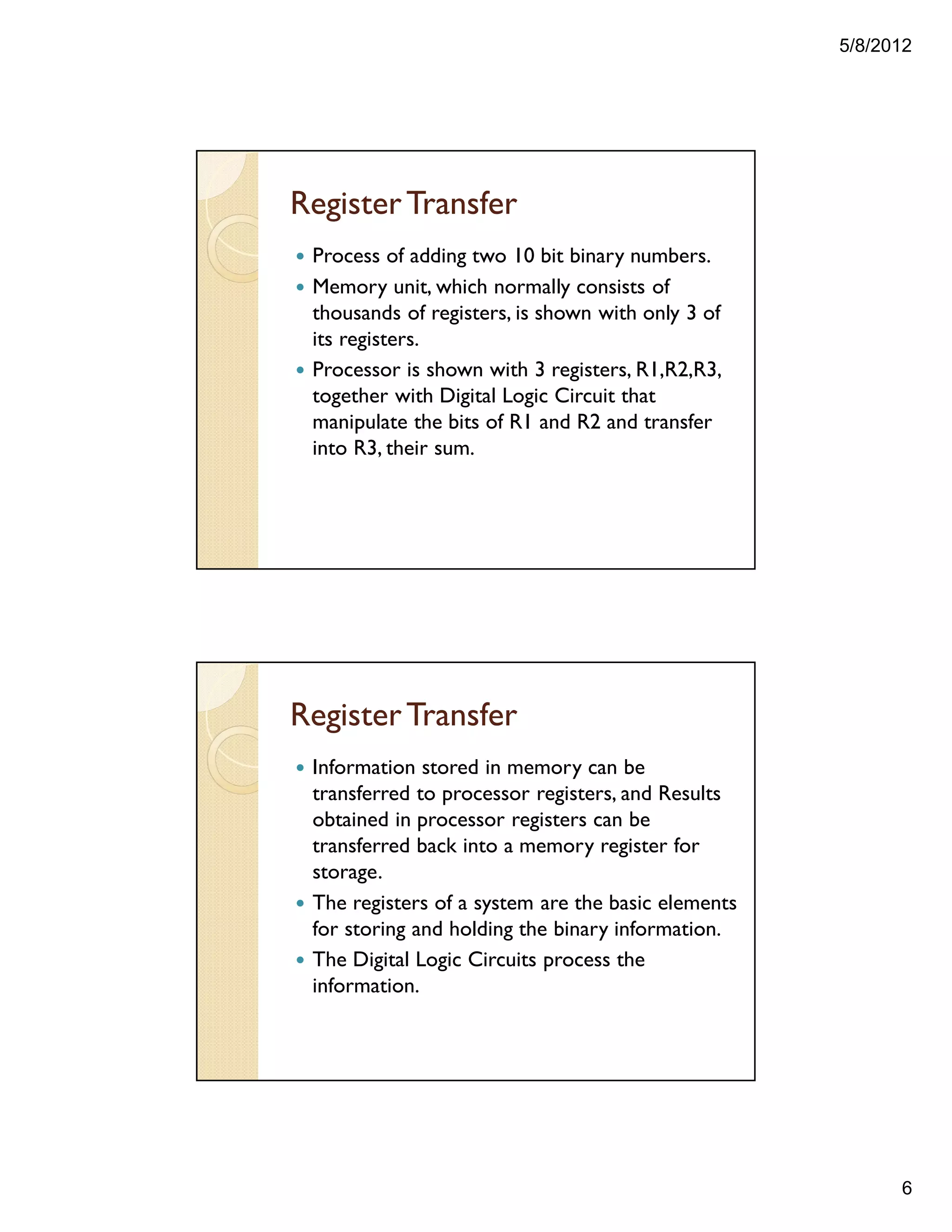 5/8/2012
6
RegisterTransfer
— Process of adding two 10 bit binary numbers.
— Memory unit, which normally consists of
thousands of registers, is shown with only 3 of
its registers.
— Processor is shown with 3 registers, R1,R2,R3,
together with Digital Logic Circuit that
manipulate the bits of R1 and R2 and transfer
into R3, their sum.
RegisterTransfer
— Information stored in memory can be
transferred to processor registers, and Results
obtained in processor registers can be
transferred back into a memory register for
storage.
— The registers of a system are the basic elements
for storing and holding the binary information.
— The Digital Logic Circuits process the
information.
 