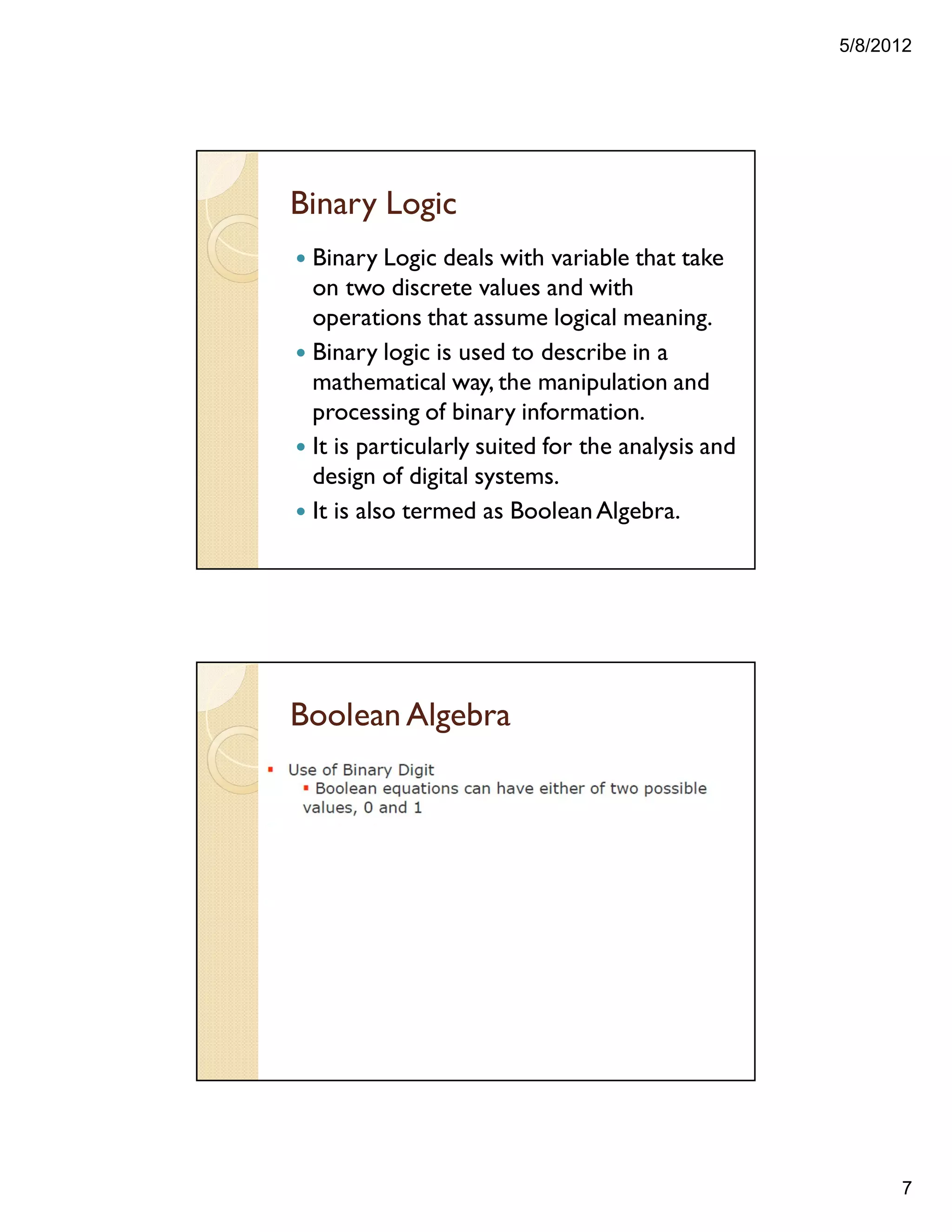 5/8/2012
7
Binary Logic
— Binary Logic deals with variable that take
on two discrete values and with
operations that assume logical meaning.
— Binary logic is used to describe in a
mathematical way, the manipulation and
processing of binary information.
— It is particularly suited for the analysis and
design of digital systems.
— It is also termed as BooleanAlgebra.
Boolean Algebra
 