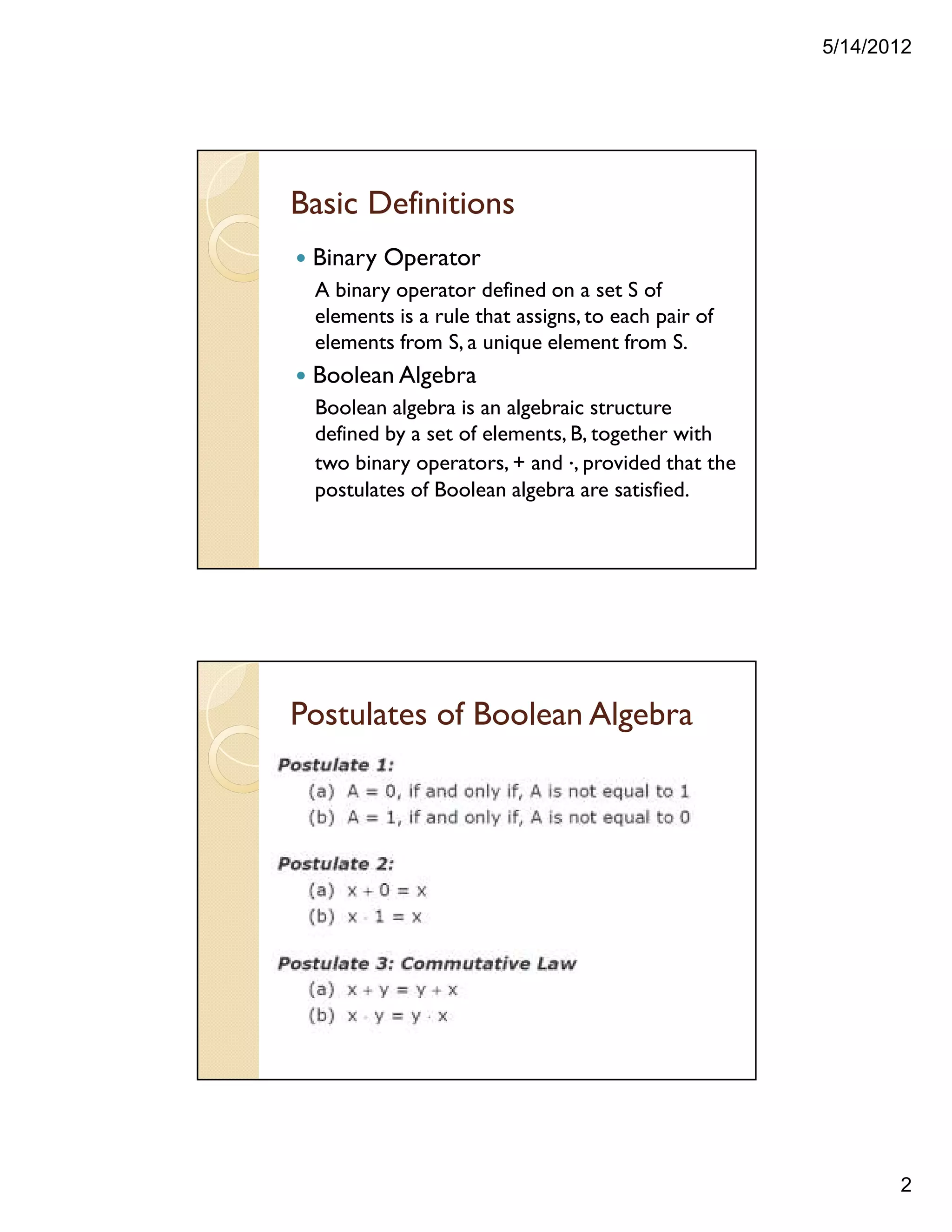5/14/2012
2
Basic Definitions
Binary Operator
A binary operator defined on a set S of
elements is a rule that assigns, to each pair of
elements from S, a unique element from S.
Boolean Algebra
Boolean algebra is an algebraic structure
defined by a set of elements, B, together with
two binary operators, + and ., provided that the
postulates of Boolean algebra are satisfied.
Postulates of Boolean Algebra