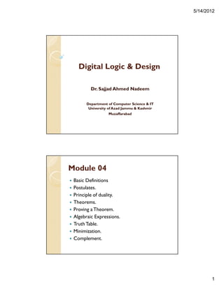 5/14/2012
1
Digital Logic & Design
Dr. Sajjad Ahmed Nadeem
Department of Computer Science & IT
University of Azad Jammu & Kashmir
Muzaffarabad
Module 04
Basic Definitions
Postulates.
Principle of duality.
Theorems.
Proving a Theorem.
Algebraic Expressions.
TruthTable.
Minimization.
Complement.
 