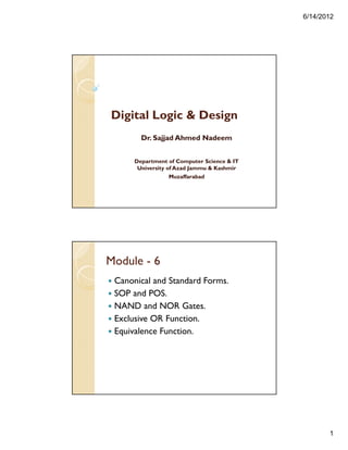 6/14/2012
1
Digital Logic & Design
Dr. Sajjad Ahmed Nadeem
Department of Computer Science & IT
University of Azad Jammu & Kashmir
Muzaffarabad
Module - 6
Canonical and Standard Forms.
SOP and POS.
NAND and NOR Gates.
Exclusive OR Function.
Equivalence Function.
 