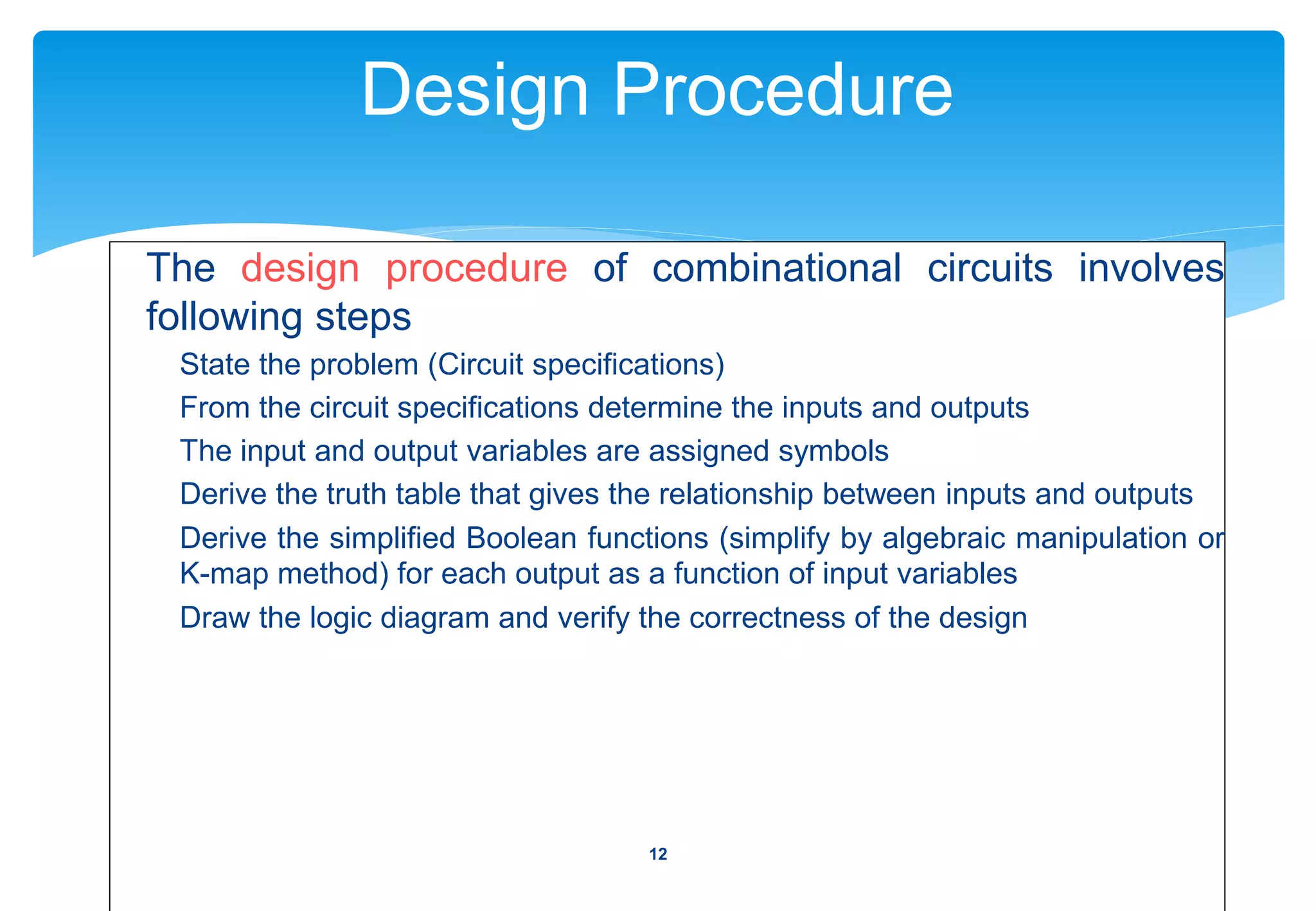 Design Procedure
The design procedure of combinational circuits involves
following steps
State the problem (Circuit specifications)
From the circuit specifications determine the inputs and outputs
The input and output variables are assigned symbols
Derive the truth table that gives the relationship between inputs and outputs
Derive the simplified Boolean functions (simplify by algebraic manipulation or
K-map method) for each output as a function of input variables
Draw the logic diagram and verify the correctness of the design
12
 