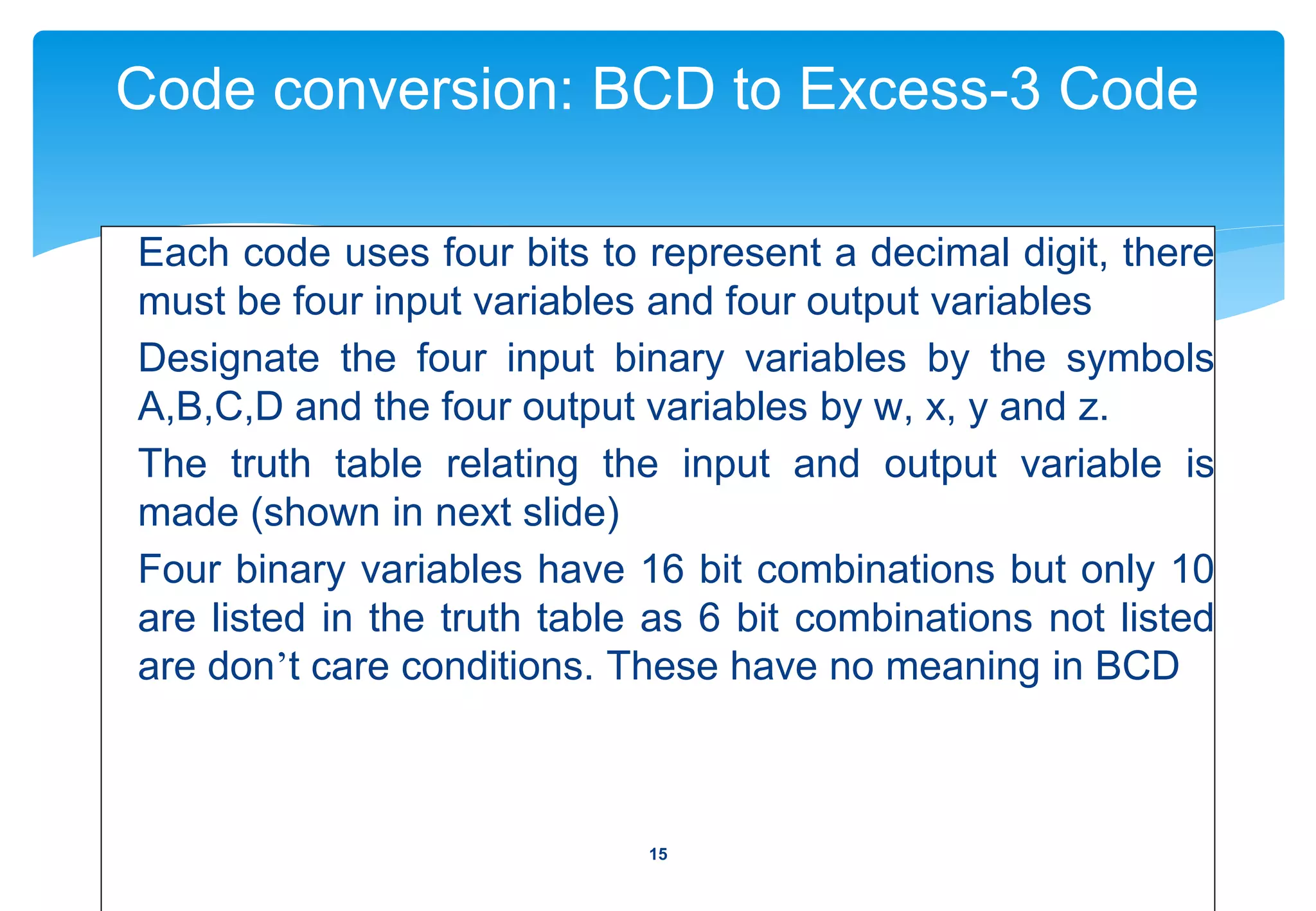 Code conversion: BCD to Excess-3 Code
Each code uses four bits to represent a decimal digit, there
must be four input variables and four output variables
Designate the four input binary variables by the symbols
A,B,C,D and the four output variables by w, x, y and z.
The truth table relating the input and output variable is
made (shown in next slide)
Four binary variables have 16 bit combinations but only 10
are listed in the truth table as 6 bit combinations not listed
are don’t care conditions. These have no meaning in BCD
15
 