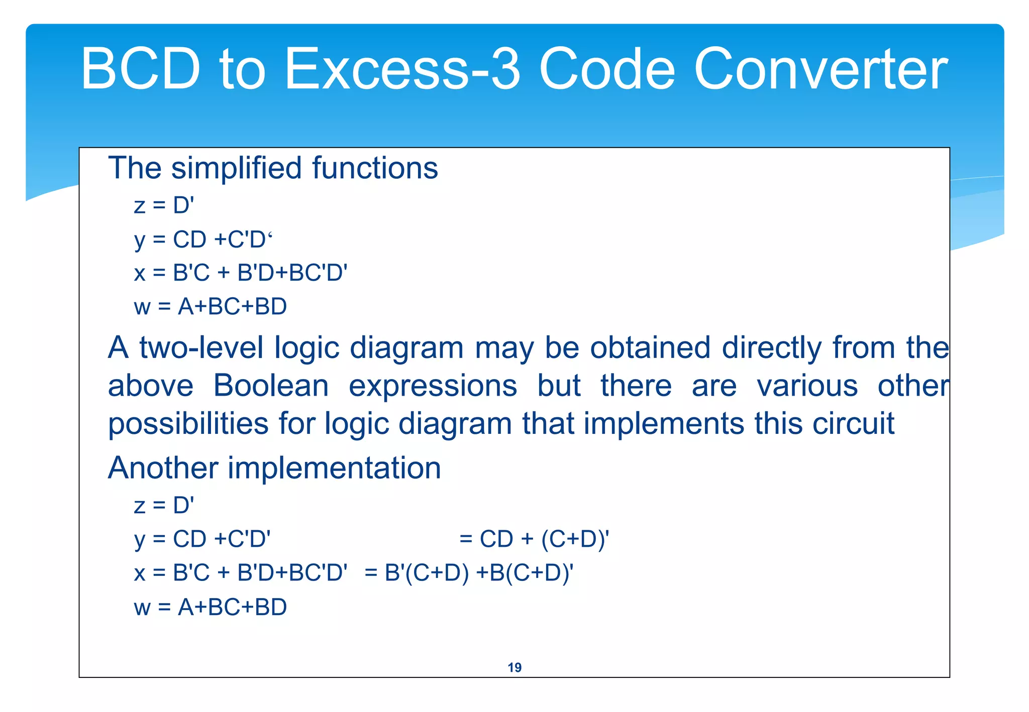 BCD to Excess-3 Code Converter
The simplified functions
z = D'
y = CD +C'D‘
x = B'C + B'D+BC'D'
w = A+BC+BD
A two-level logic diagram may be obtained directly from the
above Boolean expressions but there are various other
possibilities for logic diagram that implements this circuit
Another implementation
z = D'
y = CD +C'D' = CD + (C+D)'
x = B'C + B'D+BC'D' = B'(C+D) +B(C+D)'
w = A+BC+BD
19
 